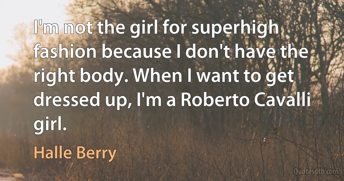 I'm not the girl for superhigh fashion because I don't have the right body. When I want to get dressed up, I'm a Roberto Cavalli girl. (Halle Berry)