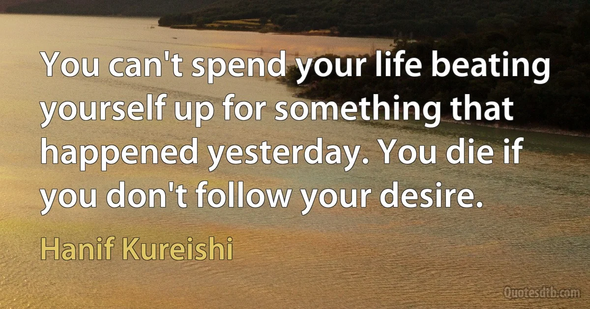 You can't spend your life beating yourself up for something that happened yesterday. You die if you don't follow your desire. (Hanif Kureishi)