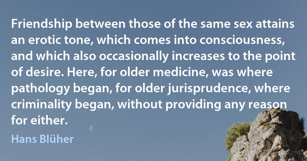 Friendship between those of the same sex attains an erotic tone, which comes into consciousness, and which also occasionally increases to the point of desire. Here, for older medicine, was where pathology began, for older jurisprudence, where criminality began, without providing any reason for either. (Hans Blüher)