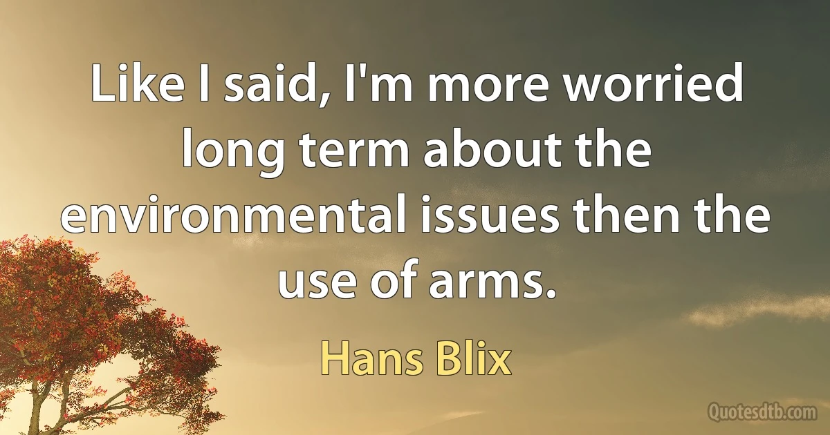 Like I said, I'm more worried long term about the environmental issues then the use of arms. (Hans Blix)