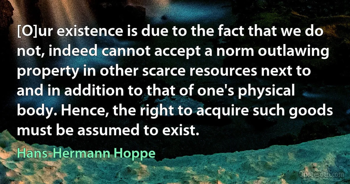 [O]ur existence is due to the fact that we do not, indeed cannot accept a norm outlawing property in other scarce resources next to and in addition to that of one's physical body. Hence, the right to acquire such goods must be assumed to exist. (Hans-Hermann Hoppe)