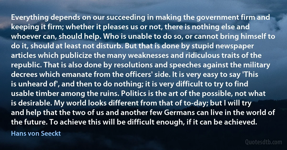 Everything depends on our succeeding in making the government firm and keeping it firm; whether it pleases us or not, there is nothing else and whoever can, should help. Who is unable to do so, or cannot bring himself to do it, should at least not disturb. But that is done by stupid newspaper articles which publicize the many weaknesses and ridiculous traits of the republic. That is also done by resolutions and speeches against the military decrees which emanate from the officers' side. It is very easy to say 'This is unheard of', and then to do nothing; it is very difficult to try to find usable timber among the ruins. Politics is the art of the possible, not what is desirable. My world looks different from that of to-day; but I will try and help that the two of us and another few Germans can live in the world of the future. To achieve this will be difficult enough, if it can be achieved. (Hans von Seeckt)