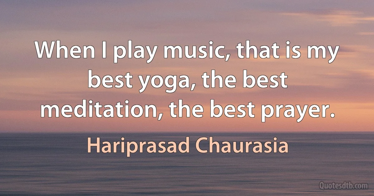 When I play music, that is my best yoga, the best meditation, the best prayer. (Hariprasad Chaurasia)