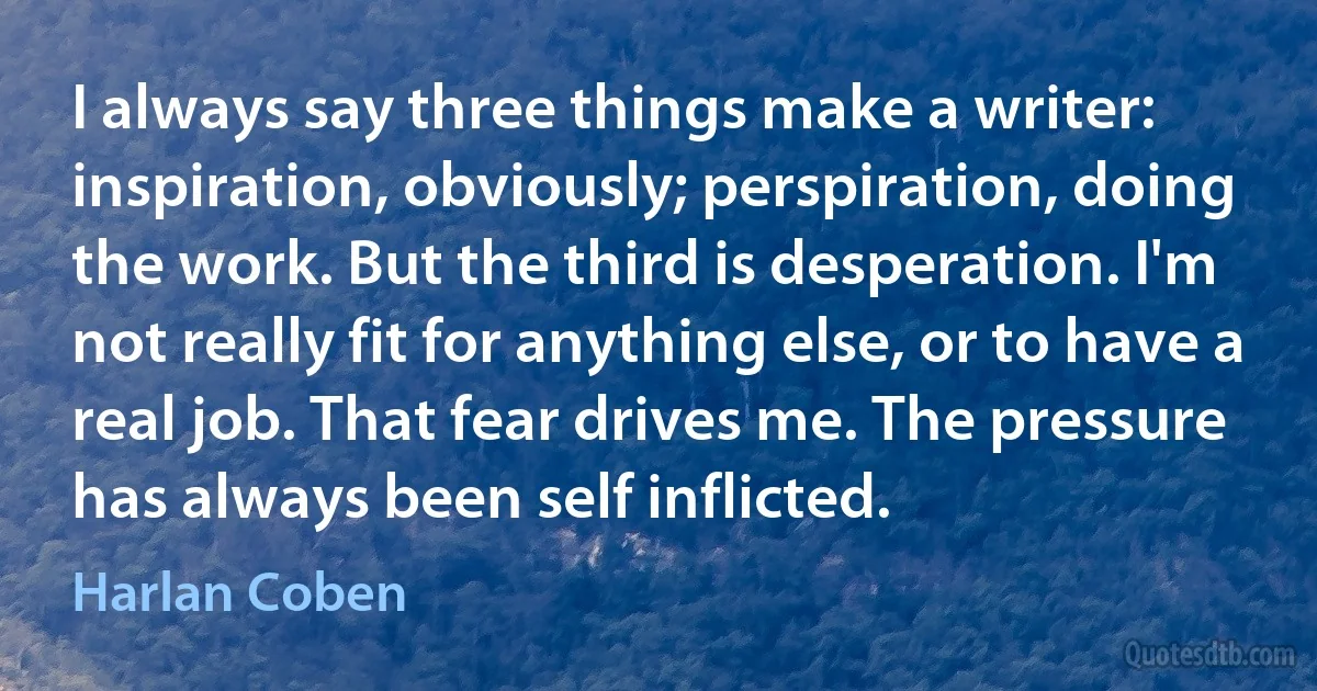 I always say three things make a writer: inspiration, obviously; perspiration, doing the work. But the third is desperation. I'm not really fit for anything else, or to have a real job. That fear drives me. The pressure has always been self inflicted. (Harlan Coben)