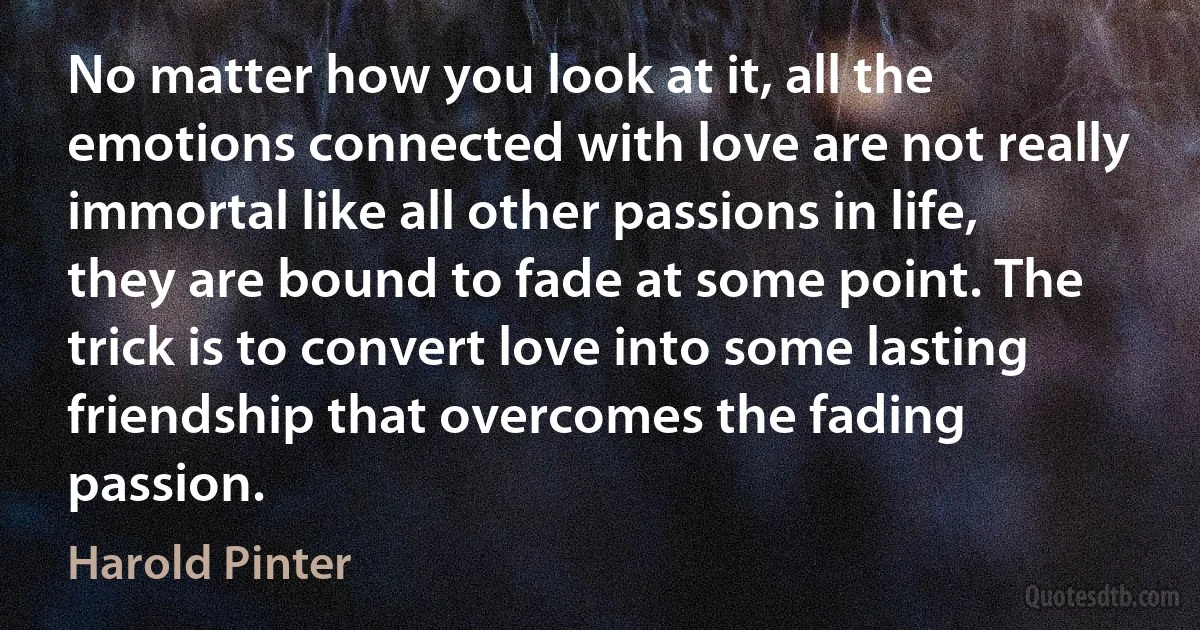 No matter how you look at it, all the emotions connected with love are not really immortal like all other passions in life, they are bound to fade at some point. The trick is to convert love into some lasting friendship that overcomes the fading passion. (Harold Pinter)