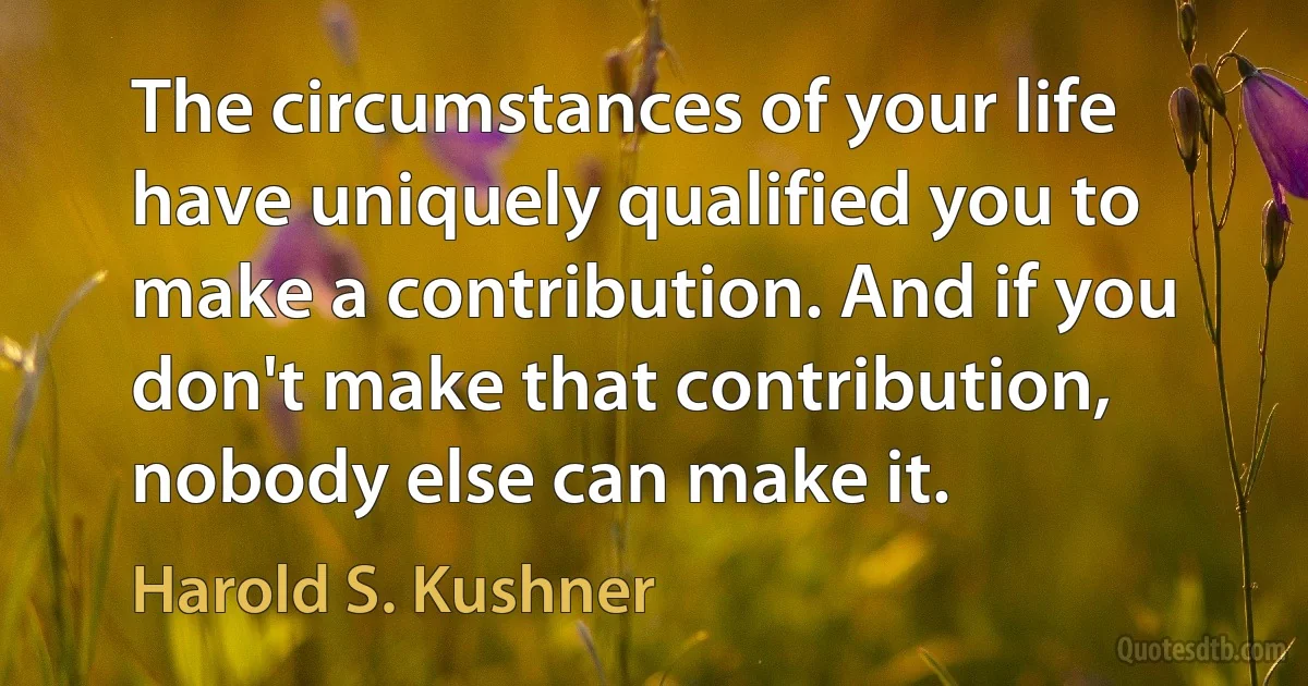 The circumstances of your life have uniquely qualified you to make a contribution. And if you don't make that contribution, nobody else can make it. (Harold S. Kushner)