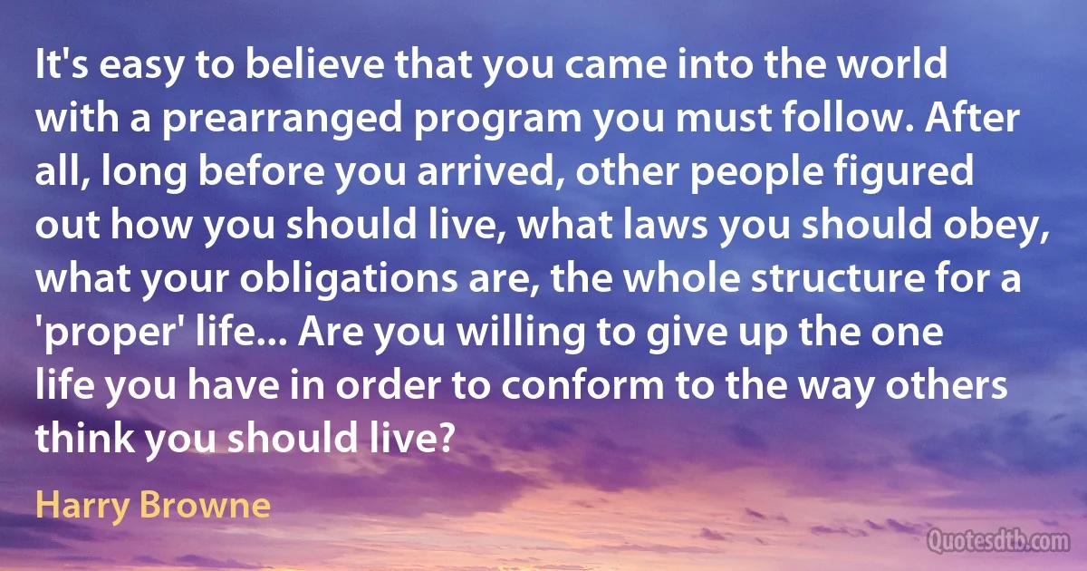 It's easy to believe that you came into the world with a prearranged program you must follow. After all, long before you arrived, other people figured out how you should live, what laws you should obey, what your obligations are, the whole structure for a 'proper' life... Are you willing to give up the one life you have in order to conform to the way others think you should live? (Harry Browne)