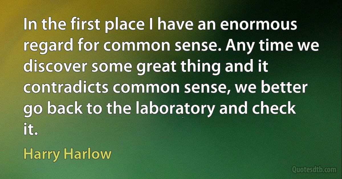 In the first place I have an enormous regard for common sense. Any time we discover some great thing and it contradicts common sense, we better go back to the laboratory and check it. (Harry Harlow)