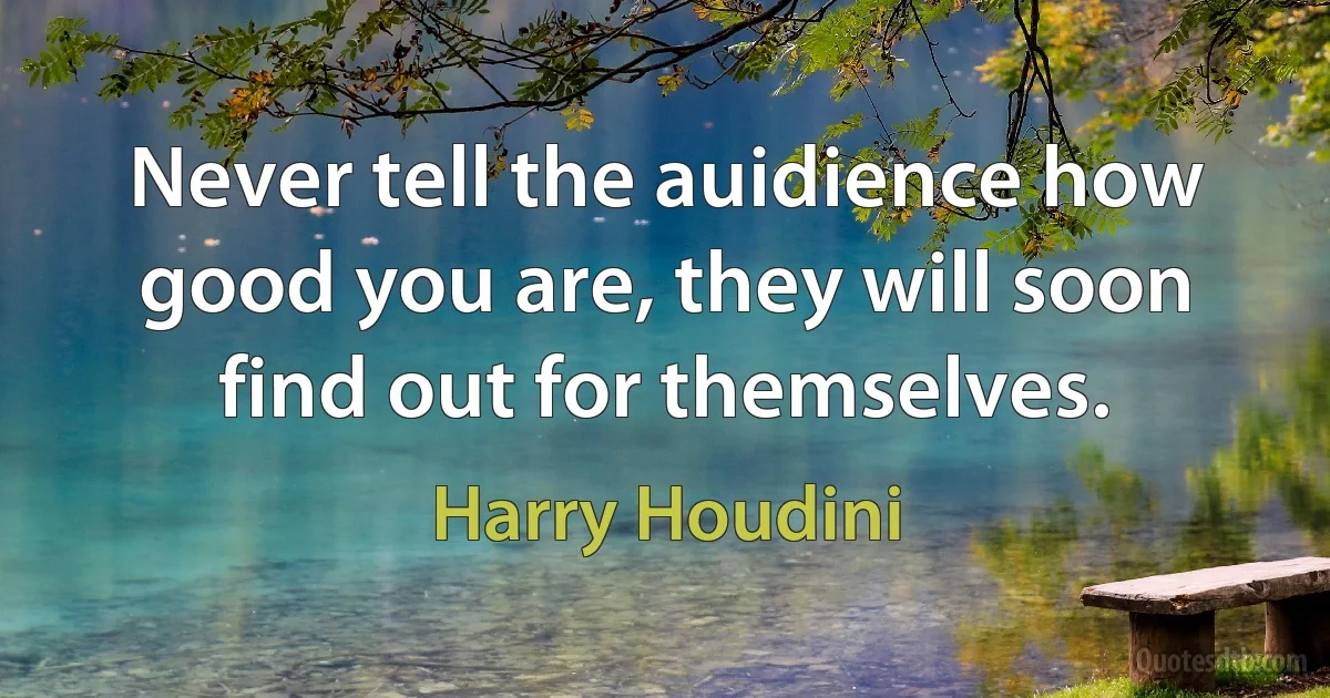 Never tell the auidience how good you are, they will soon find out for themselves. (Harry Houdini)