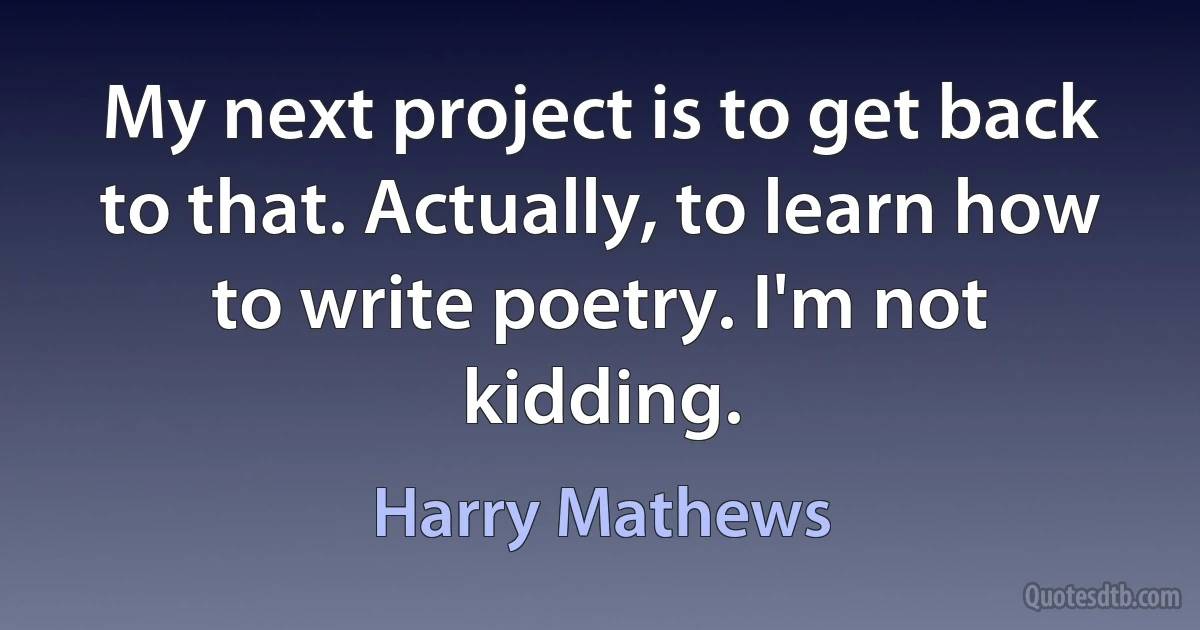 My next project is to get back to that. Actually, to learn how to write poetry. I'm not kidding. (Harry Mathews)