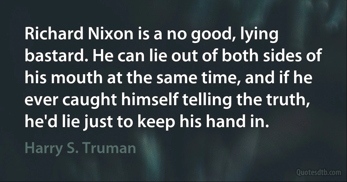 Richard Nixon is a no good, lying bastard. He can lie out of both sides of his mouth at the same time, and if he ever caught himself telling the truth, he'd lie just to keep his hand in. (Harry S. Truman)