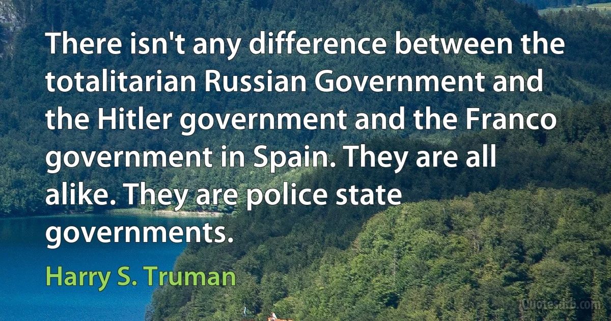 There isn't any difference between the totalitarian Russian Government and the Hitler government and the Franco government in Spain. They are all alike. They are police state governments. (Harry S. Truman)