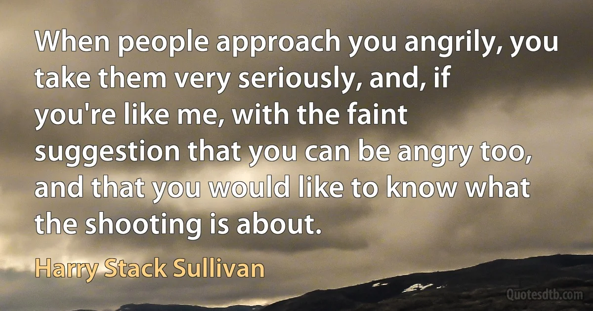 When people approach you angrily, you take them very seriously, and, if you're like me, with the faint suggestion that you can be angry too, and that you would like to know what the shooting is about. (Harry Stack Sullivan)