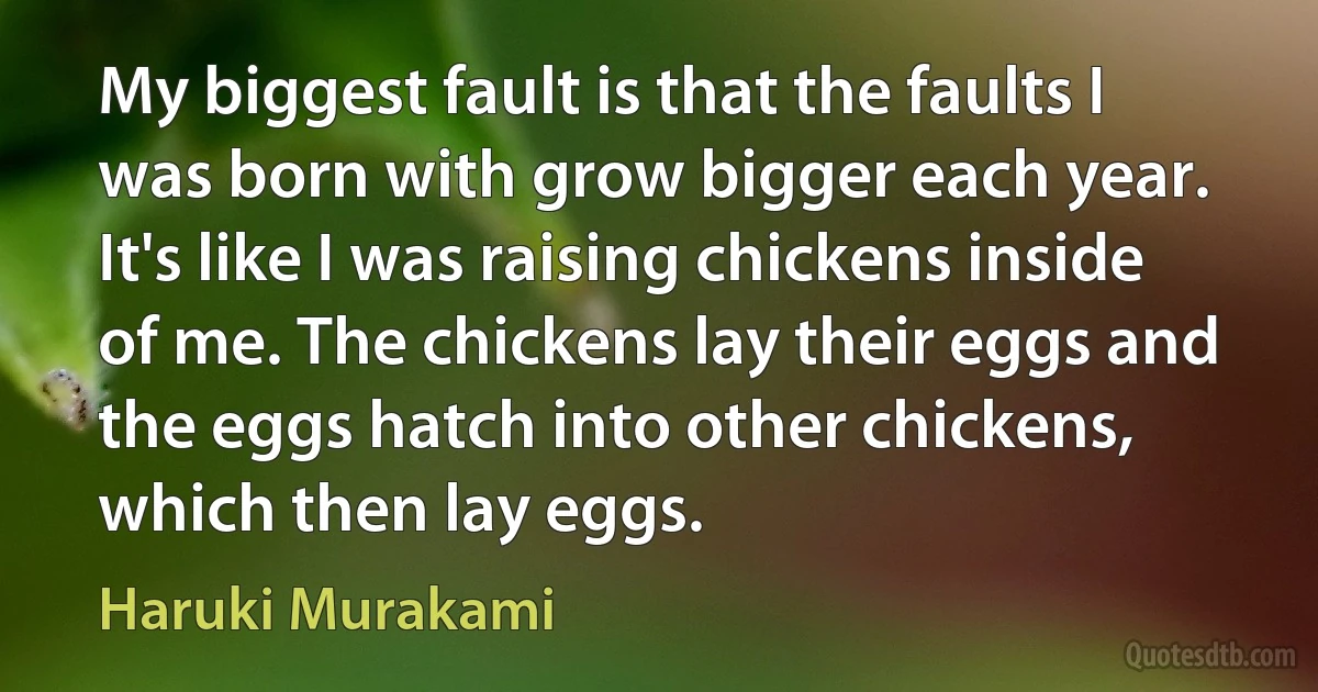 My biggest fault is that the faults I was born with grow bigger each year. It's like I was raising chickens inside of me. The chickens lay their eggs and the eggs hatch into other chickens, which then lay eggs. (Haruki Murakami)