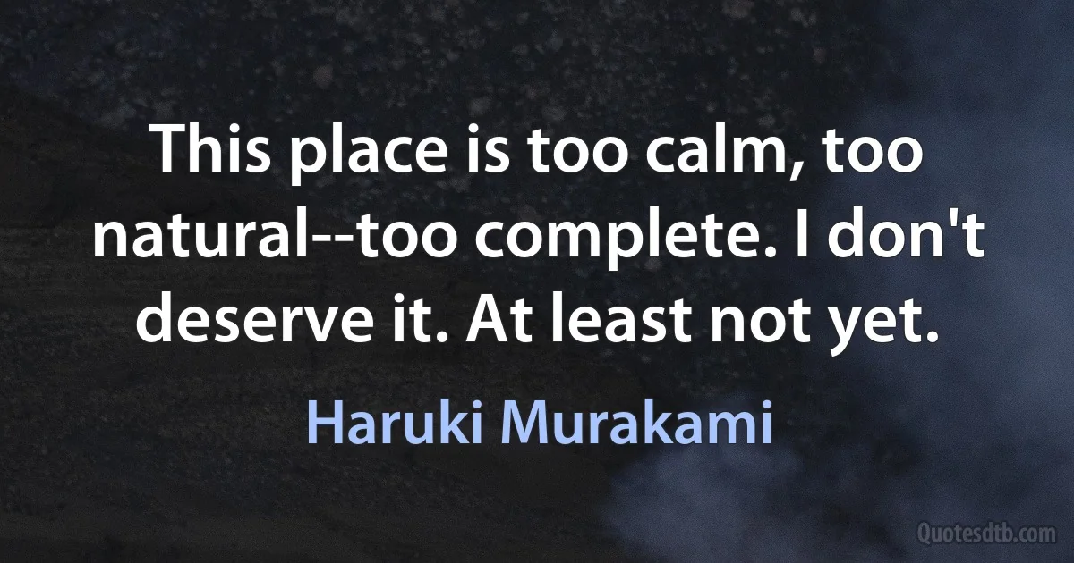 This place is too calm, too natural--too complete. I don't deserve it. At least not yet. (Haruki Murakami)