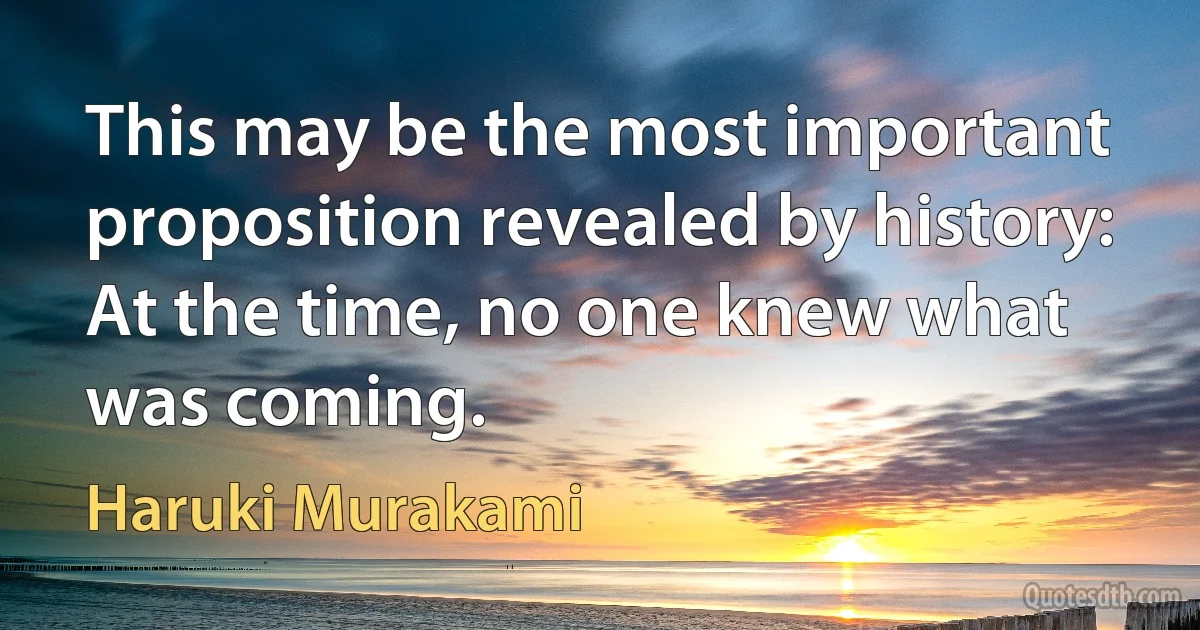 This may be the most important proposition revealed by history: At the time, no one knew what was coming. (Haruki Murakami)