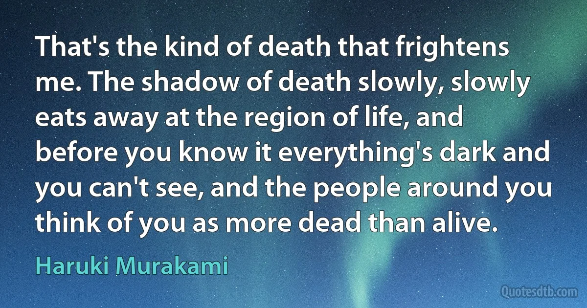 That's the kind of death that frightens me. The shadow of death slowly, slowly eats away at the region of life, and before you know it everything's dark and you can't see, and the people around you think of you as more dead than alive. (Haruki Murakami)