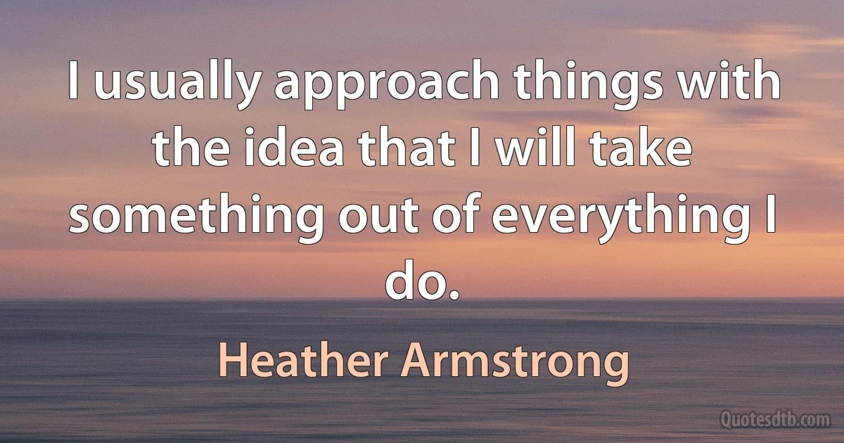 I usually approach things with the idea that I will take something out of everything I do. (Heather Armstrong)