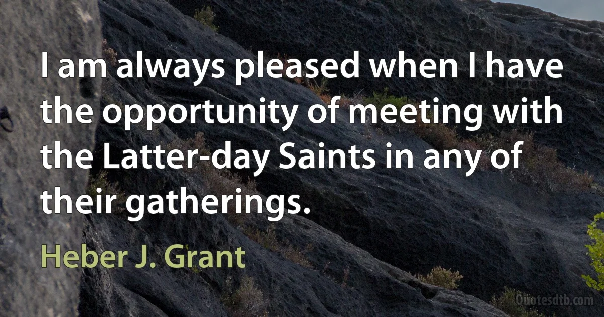 I am always pleased when I have the opportunity of meeting with the Latter-day Saints in any of their gatherings. (Heber J. Grant)