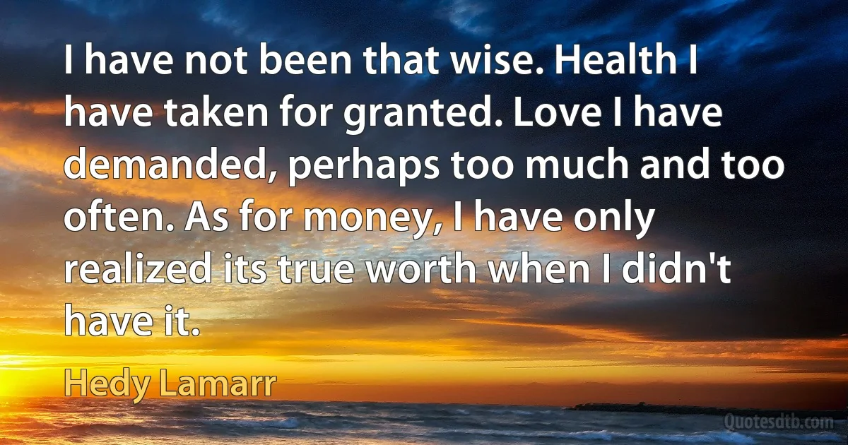 I have not been that wise. Health I have taken for granted. Love I have demanded, perhaps too much and too often. As for money, I have only realized its true worth when I didn't have it. (Hedy Lamarr)