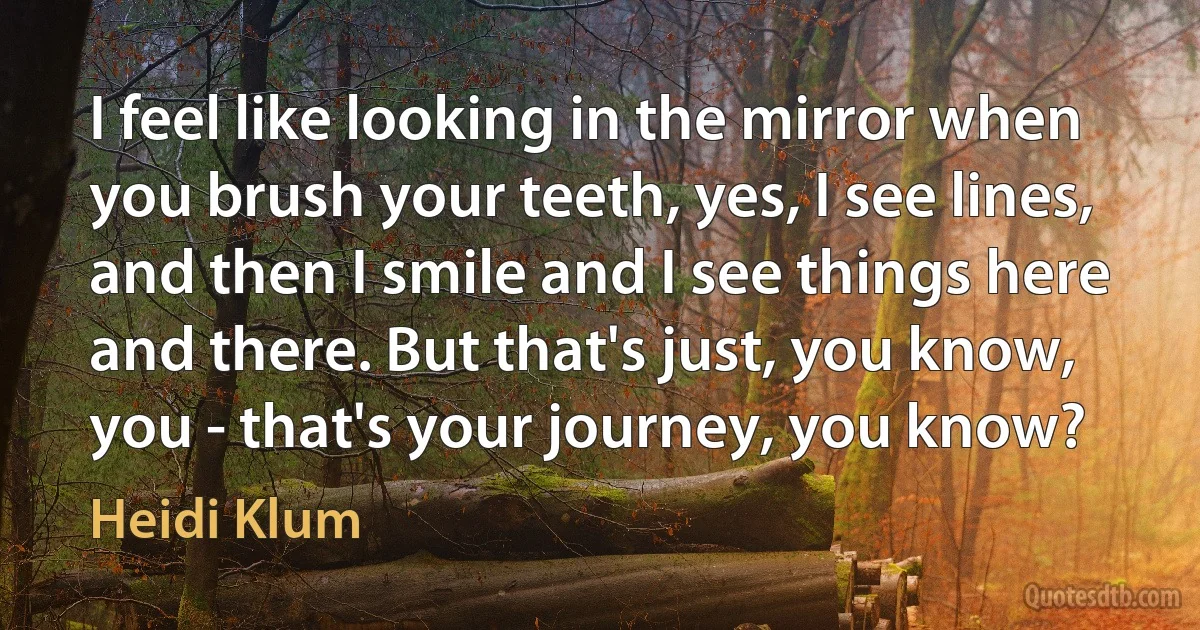 I feel like looking in the mirror when you brush your teeth, yes, I see lines, and then I smile and I see things here and there. But that's just, you know, you - that's your journey, you know? (Heidi Klum)