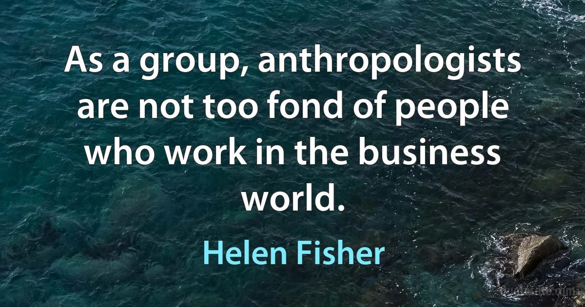 As a group, anthropologists are not too fond of people who work in the business world. (Helen Fisher)