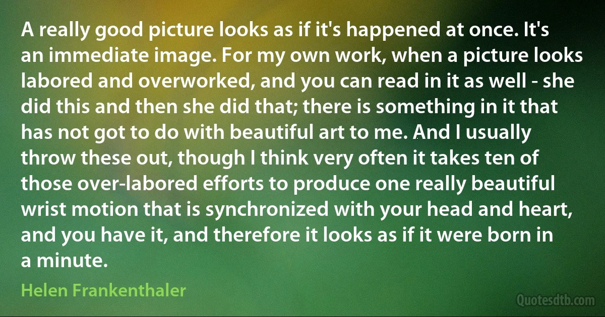 A really good picture looks as if it's happened at once. It's an immediate image. For my own work, when a picture looks labored and overworked, and you can read in it as well - she did this and then she did that; there is something in it that has not got to do with beautiful art to me. And I usually throw these out, though I think very often it takes ten of those over-labored efforts to produce one really beautiful wrist motion that is synchronized with your head and heart, and you have it, and therefore it looks as if it were born in a minute. (Helen Frankenthaler)