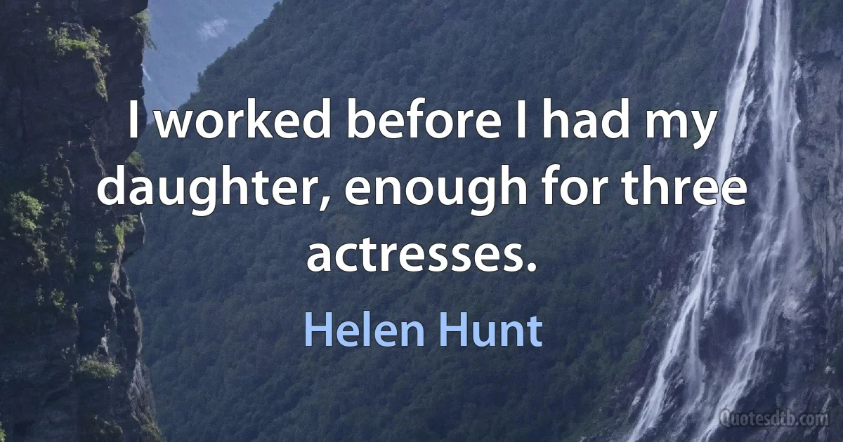 I worked before I had my daughter, enough for three actresses. (Helen Hunt)