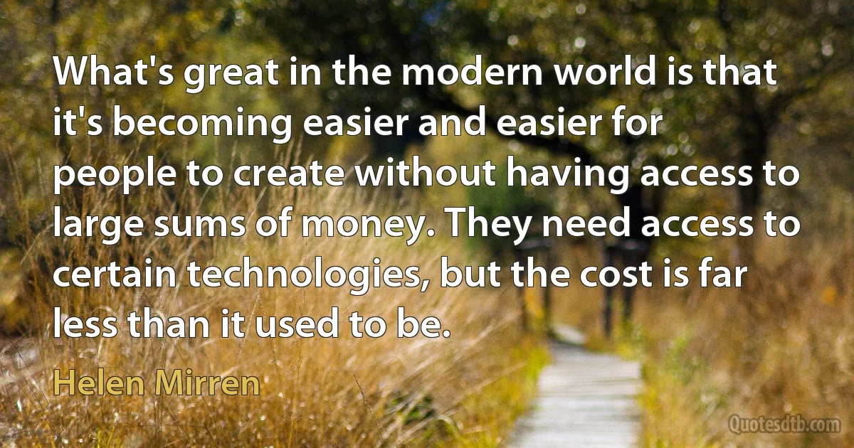 What's great in the modern world is that it's becoming easier and easier for people to create without having access to large sums of money. They need access to certain technologies, but the cost is far less than it used to be. (Helen Mirren)