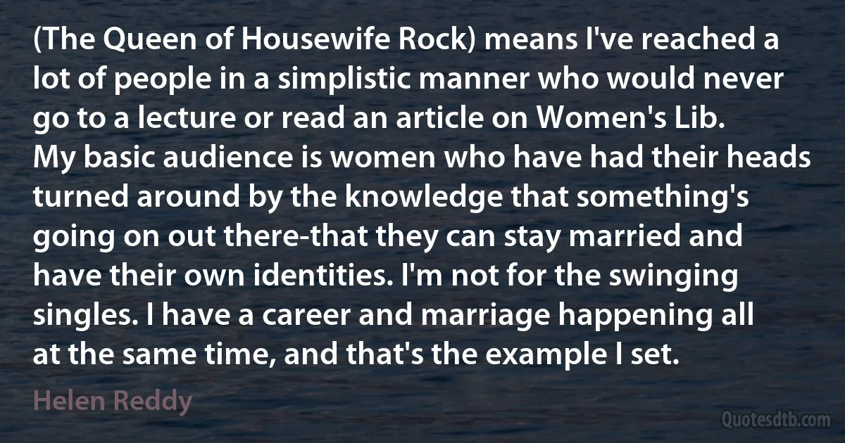 (The Queen of Housewife Rock) means I've reached a lot of people in a simplistic manner who would never go to a lecture or read an article on Women's Lib. My basic audience is women who have had their heads turned around by the knowledge that something's going on out there-that they can stay married and have their own identities. I'm not for the swinging singles. I have a career and marriage happening all at the same time, and that's the example I set. (Helen Reddy)