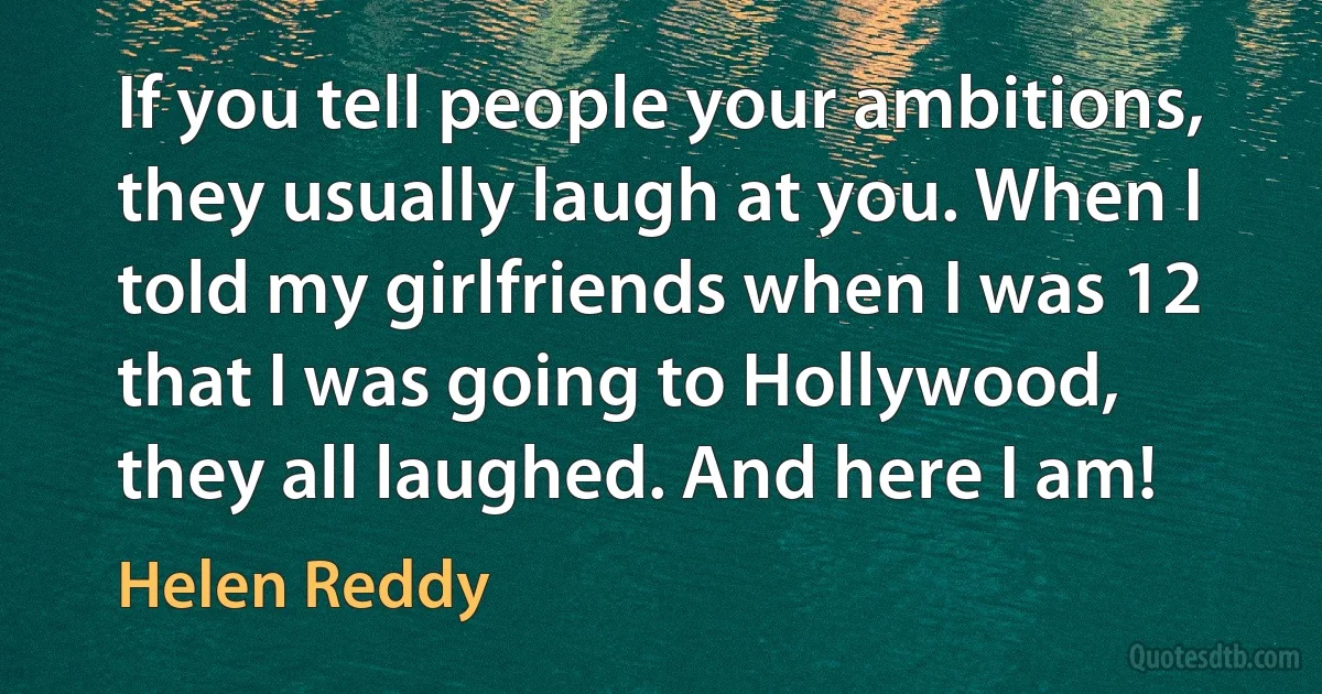 If you tell people your ambitions, they usually laugh at you. When I told my girlfriends when I was 12 that I was going to Hollywood, they all laughed. And here I am! (Helen Reddy)