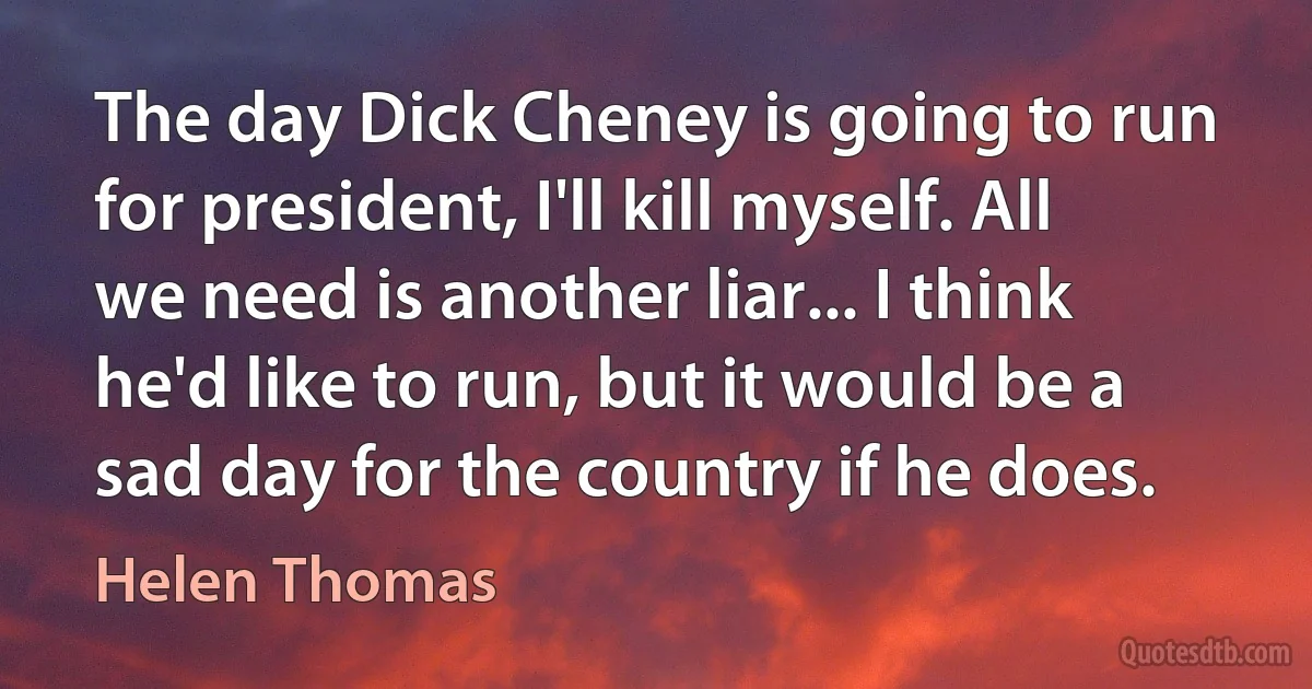 The day Dick Cheney is going to run for president, I'll kill myself. All we need is another liar... I think he'd like to run, but it would be a sad day for the country if he does. (Helen Thomas)