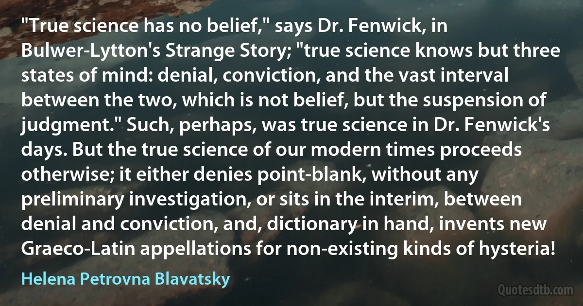 "True science has no belief," says Dr. Fenwick, in Bulwer-Lytton's Strange Story; "true science knows but three states of mind: denial, conviction, and the vast interval between the two, which is not belief, but the suspension of judgment." Such, perhaps, was true science in Dr. Fenwick's days. But the true science of our modern times proceeds otherwise; it either denies point-blank, without any preliminary investigation, or sits in the interim, between denial and conviction, and, dictionary in hand, invents new Graeco-Latin appellations for non-existing kinds of hysteria! (Helena Petrovna Blavatsky)