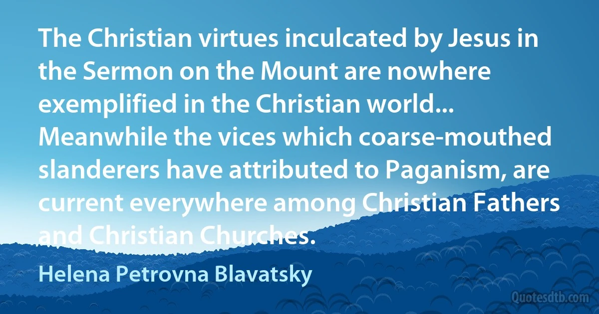 The Christian virtues inculcated by Jesus in the Sermon on the Mount are nowhere exemplified in the Christian world... Meanwhile the vices which coarse-mouthed slanderers have attributed to Paganism, are current everywhere among Christian Fathers and Christian Churches. (Helena Petrovna Blavatsky)