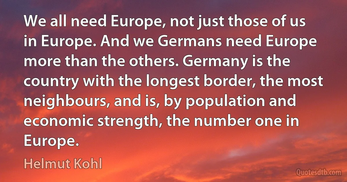 We all need Europe, not just those of us in Europe. And we Germans need Europe more than the others. Germany is the country with the longest border, the most neighbours, and is, by population and economic strength, the number one in Europe. (Helmut Kohl)