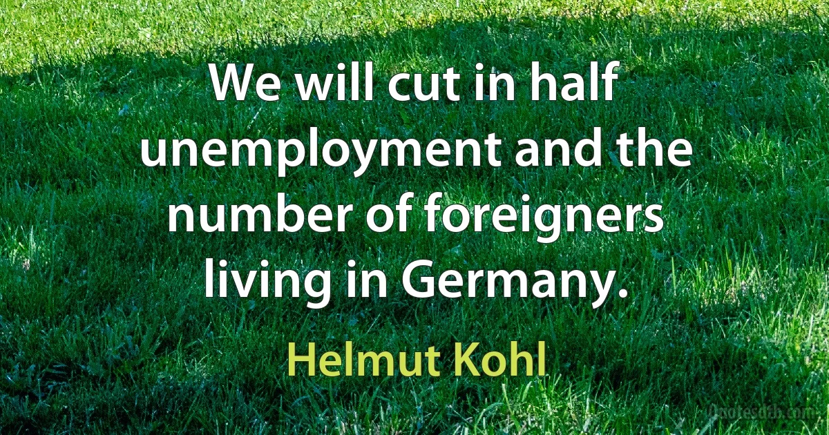 We will cut in half unemployment and the number of foreigners living in Germany. (Helmut Kohl)