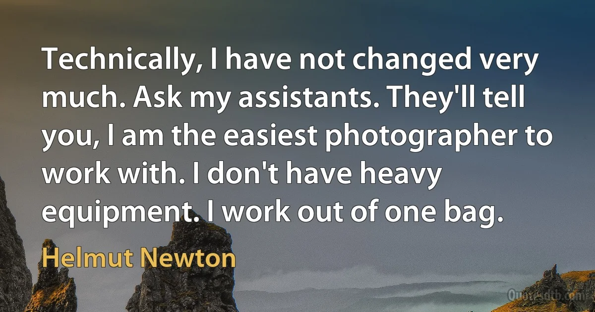 Technically, I have not changed very much. Ask my assistants. They'll tell you, I am the easiest photographer to work with. I don't have heavy equipment. I work out of one bag. (Helmut Newton)