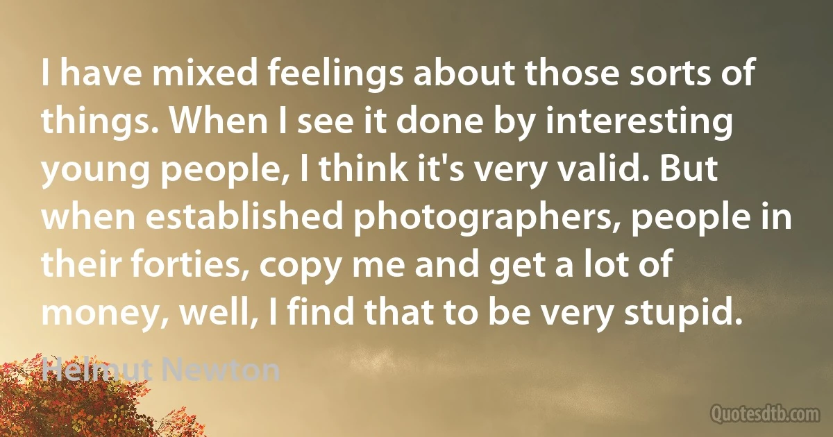 I have mixed feelings about those sorts of things. When I see it done by interesting young people, I think it's very valid. But when established photographers, people in their forties, copy me and get a lot of money, well, I find that to be very stupid. (Helmut Newton)