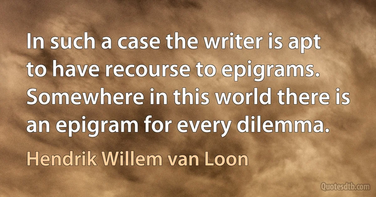 In such a case the writer is apt to have recourse to epigrams. Somewhere in this world there is an epigram for every dilemma. (Hendrik Willem van Loon)