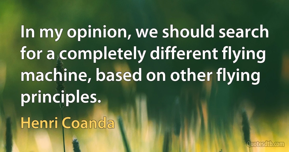 In my opinion, we should search for a completely different flying machine, based on other flying principles. (Henri Coanda)