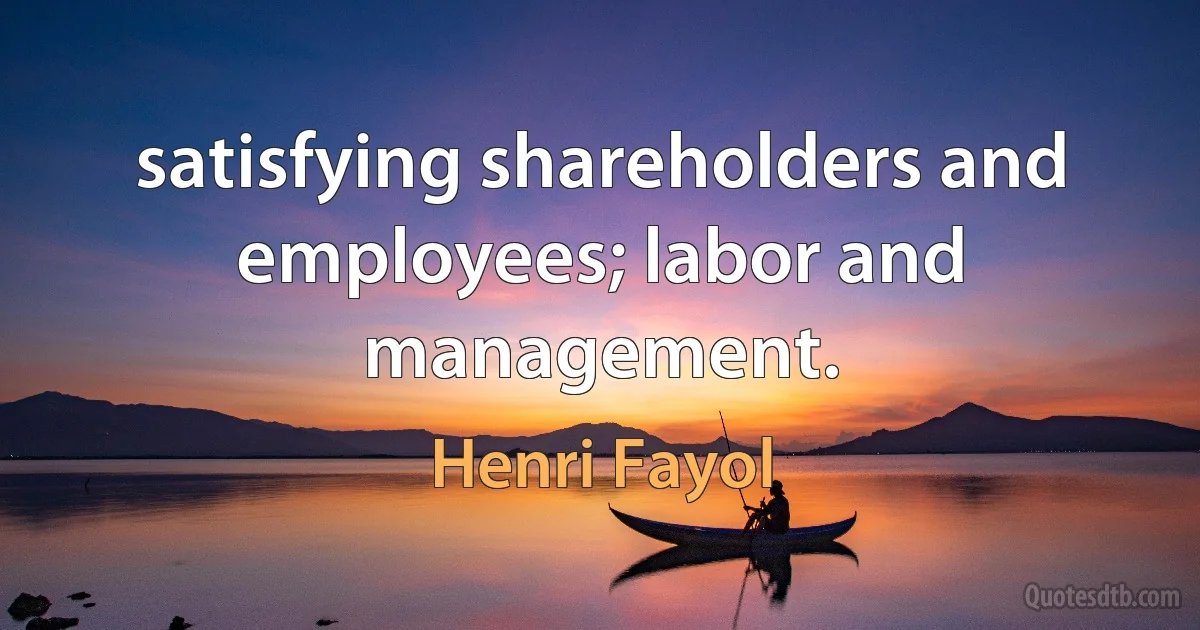 satisfying shareholders and employees; labor and management. (Henri Fayol)