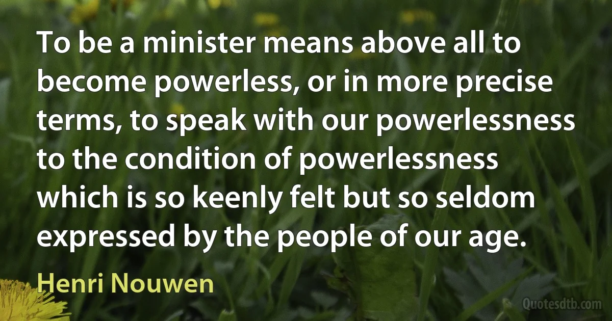 To be a minister means above all to become powerless, or in more precise terms, to speak with our powerlessness to the condition of powerlessness which is so keenly felt but so seldom expressed by the people of our age. (Henri Nouwen)