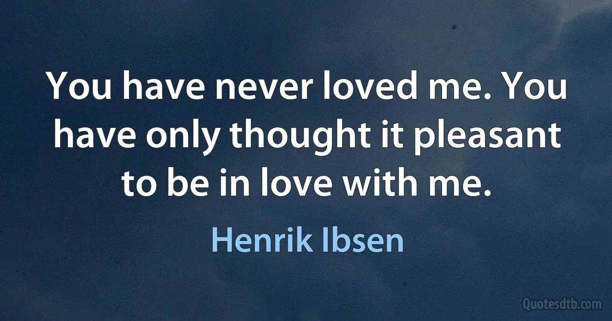 You have never loved me. You have only thought it pleasant to be in love with me. (Henrik Ibsen)