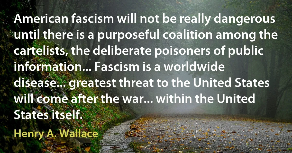 American fascism will not be really dangerous until there is a purposeful coalition among the cartelists, the deliberate poisoners of public information... Fascism is a worldwide disease... greatest threat to the United States will come after the war... within the United States itself. (Henry A. Wallace)