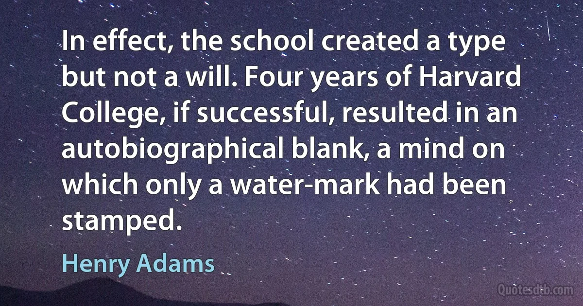 In effect, the school created a type but not a will. Four years of Harvard College, if successful, resulted in an autobiographical blank, a mind on which only a water-mark had been stamped. (Henry Adams)