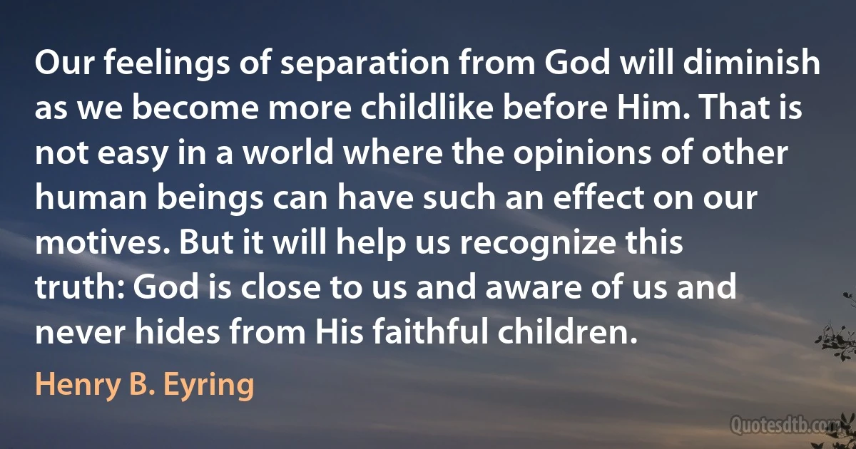 Our feelings of separation from God will diminish as we become more childlike before Him. That is not easy in a world where the opinions of other human beings can have such an effect on our motives. But it will help us recognize this truth: God is close to us and aware of us and never hides from His faithful children. (Henry B. Eyring)