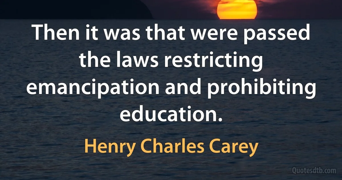 Then it was that were passed the laws restricting emancipation and prohibiting education. (Henry Charles Carey)