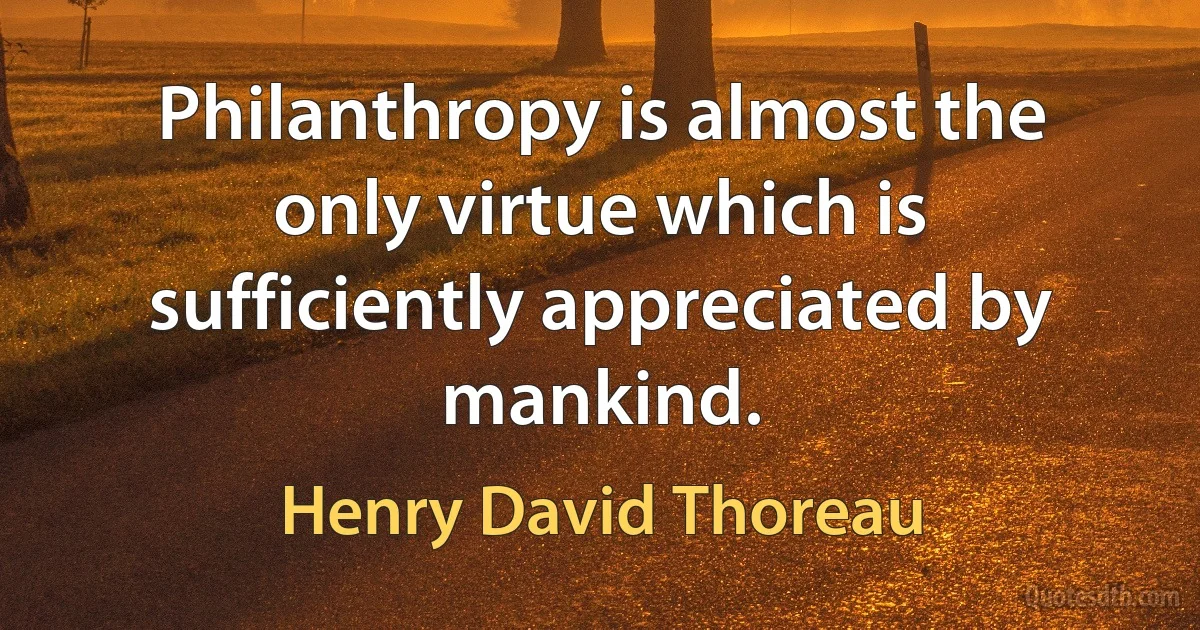 Philanthropy is almost the only virtue which is sufficiently appreciated by mankind. (Henry David Thoreau)