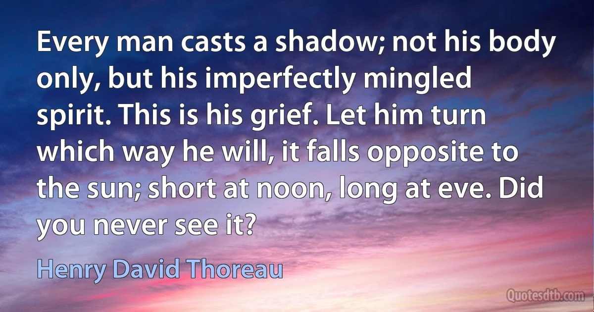 Every man casts a shadow; not his body only, but his imperfectly mingled spirit. This is his grief. Let him turn which way he will, it falls opposite to the sun; short at noon, long at eve. Did you never see it? (Henry David Thoreau)