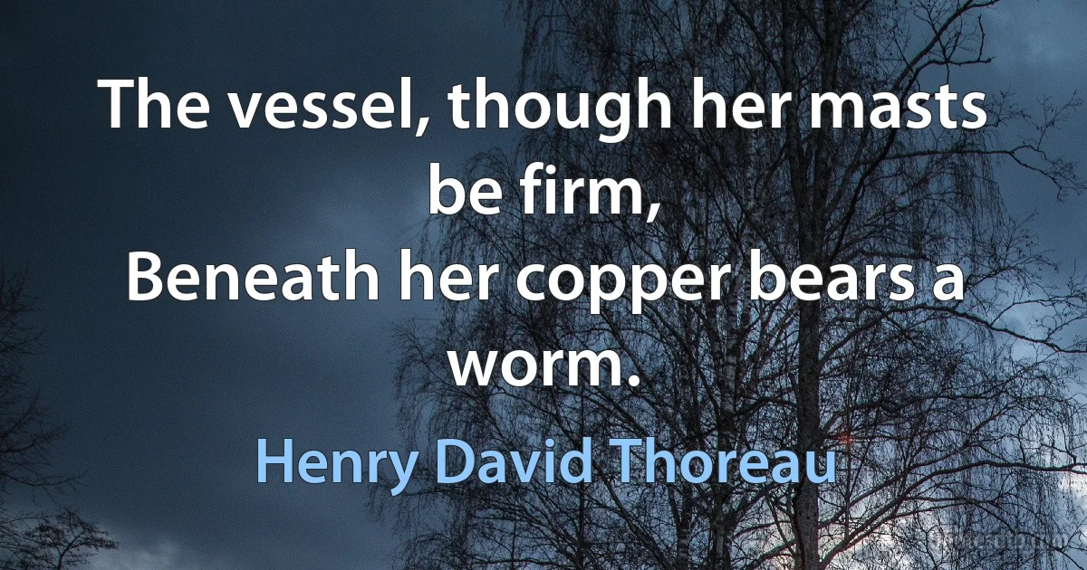 The vessel, though her masts be firm,
Beneath her copper bears a worm. (Henry David Thoreau)